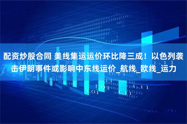 配资炒股合同 美线集运运价环比降三成！以色列袭击伊朗事件或影响中东线运价_航线_欧线_运力
