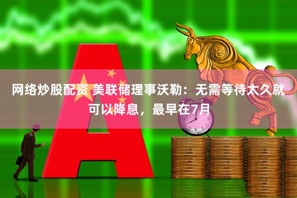 网络炒股配资 美联储理事沃勒：无需等待太久就可以降息，最早在7月