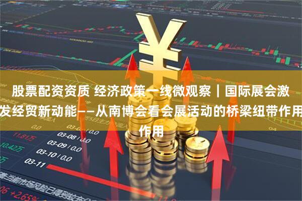 股票配资资质 经济政策一线微观察｜国际展会激发经贸新动能——从南博会看会展活动的桥梁纽带作用
