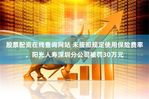 股票配资在线查询网站 未按照规定使用保险费率，阳光人寿深圳分公司被罚30万元
