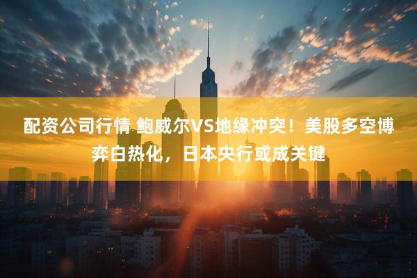 配资公司行情 鲍威尔VS地缘冲突！美股多空博弈白热化，日本央行或成关键