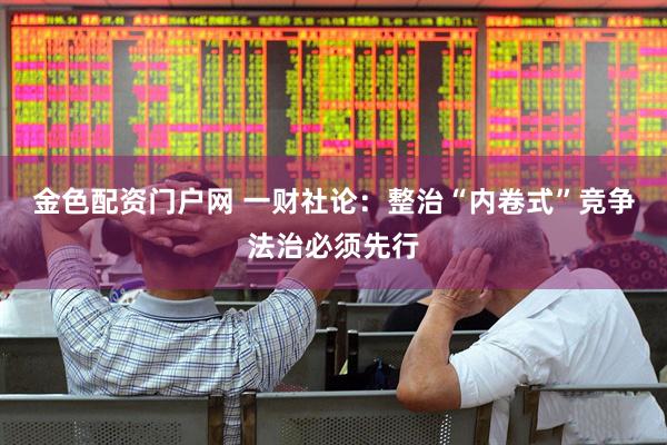 金色配资门户网 一财社论：整治“内卷式”竞争法治必须先行