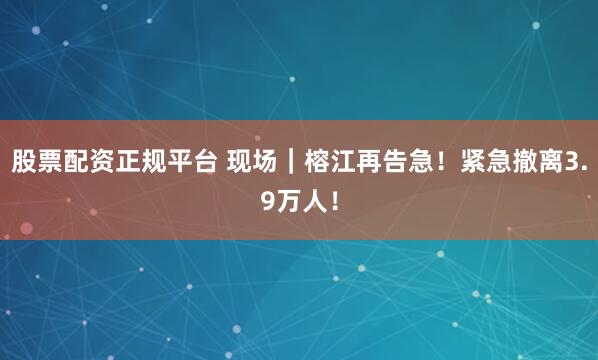 股票配资正规平台 现场｜榕江再告急！紧急撤离3.9万人！