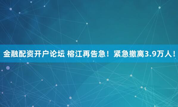 金融配资开户论坛 榕江再告急！紧急撤离3.9万人！