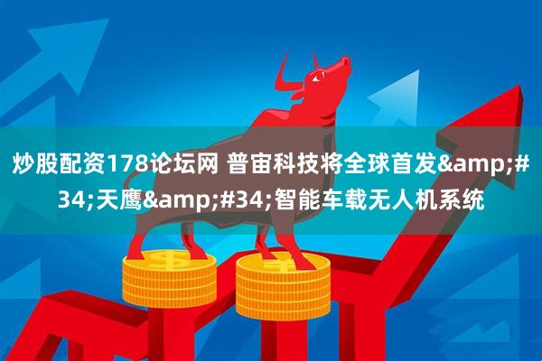 炒股配资178论坛网 普宙科技将全球首发&#34;天鹰&#34;智能车载无人机系统