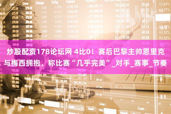炒股配资178论坛网 4比0！赛后巴黎主帅恩里克与梅西拥抱，称比赛“几乎完美”_对手_赛事_节奏