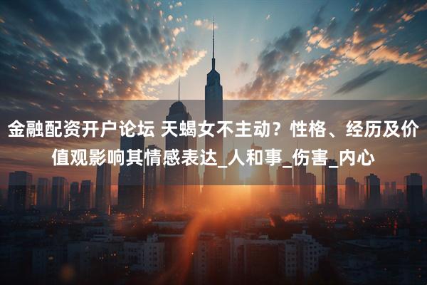 金融配资开户论坛 天蝎女不主动？性格、经历及价值观影响其情感表达_人和事_伤害_内心