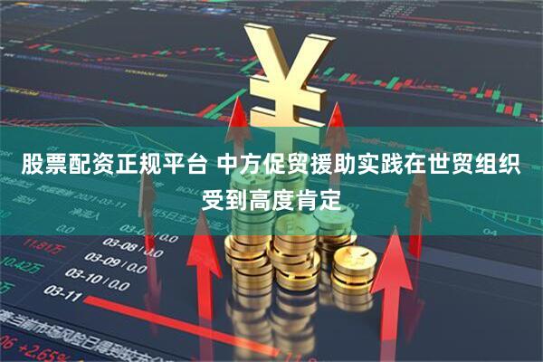股票配资正规平台 中方促贸援助实践在世贸组织受到高度肯定