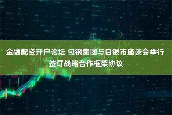 金融配资开户论坛 包钢集团与白银市座谈会举行 签订战略合作框架协议