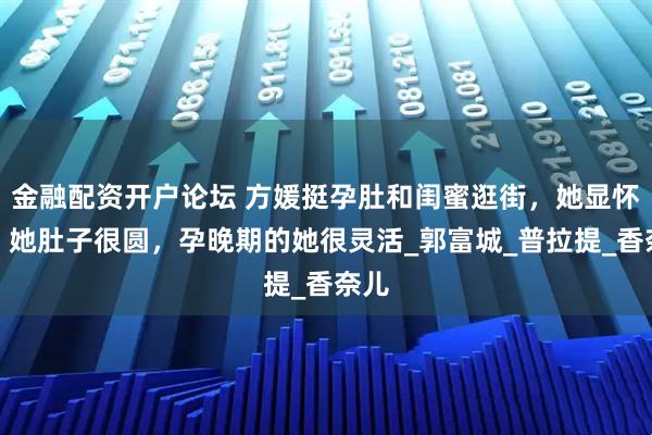 金融配资开户论坛 方媛挺孕肚和闺蜜逛街，她显怀了，她肚子很圆，孕晚期的她很灵活_郭富城_普拉提_香奈儿