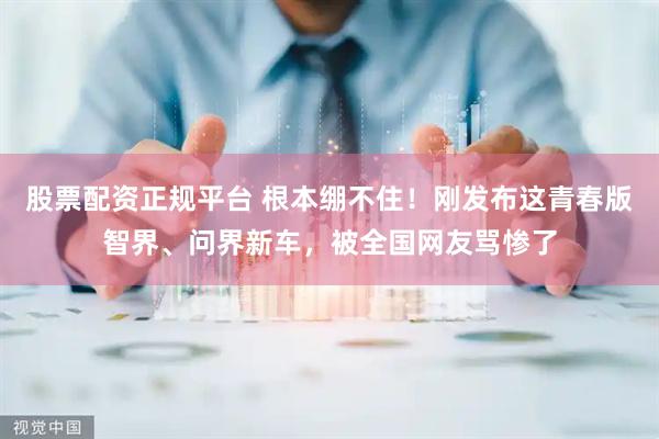 股票配资正规平台 根本绷不住！刚发布这青春版智界、问界新车，被全国网友骂惨了