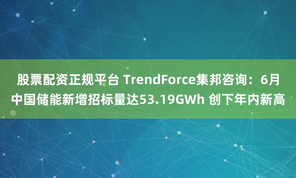 股票配资正规平台 TrendForce集邦咨询：6月中国储能新增招标量达53.19GWh 创下年内新高