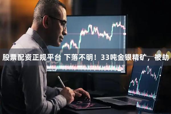股票配资正规平台 下落不明！33吨金银精矿，被劫