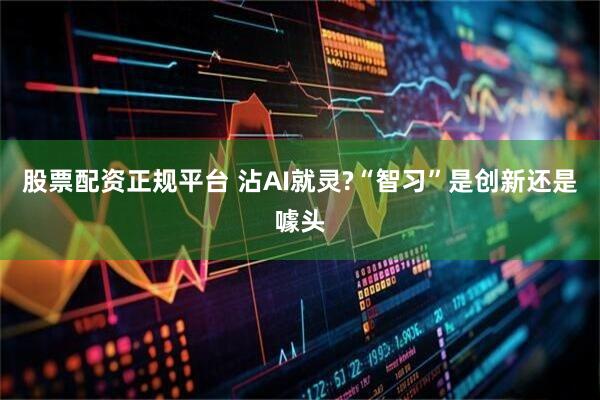 股票配资正规平台 沾AI就灵?“智习”是创新还是噱头