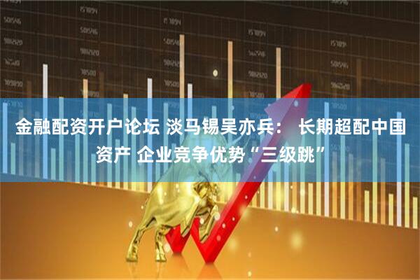 金融配资开户论坛 淡马锡吴亦兵： 长期超配中国资产 企业竞争优势“三级跳”