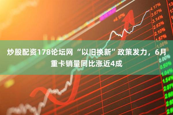 炒股配资178论坛网 “以旧换新”政策发力，6月重卡销量同比涨近4成