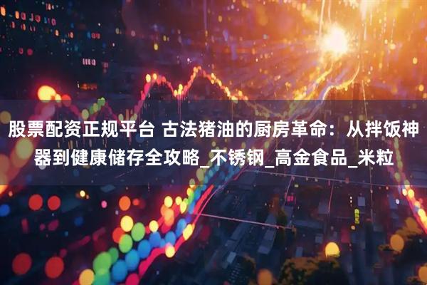 股票配资正规平台 古法猪油的厨房革命：从拌饭神器到健康储存全攻略_不锈钢_高金食品_米粒