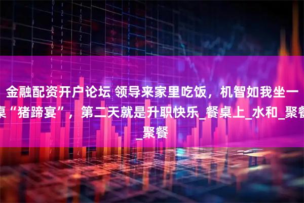 金融配资开户论坛 领导来家里吃饭，机智如我坐一桌“猪蹄宴”，第二天就是升职快乐_餐桌上_水和_聚餐