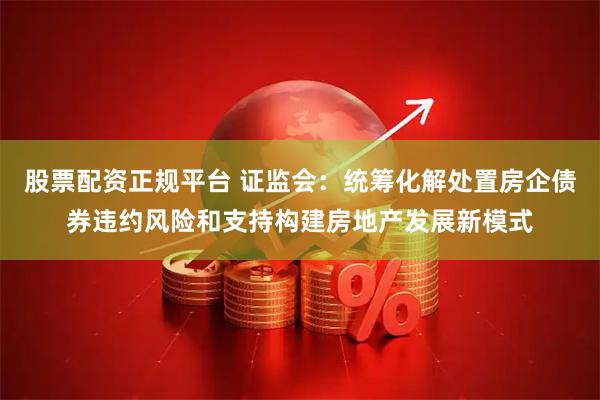 股票配资正规平台 证监会：统筹化解处置房企债券违约风险和支持构建房地产发展新模式