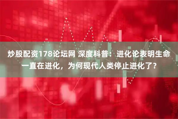 炒股配资178论坛网 深度科普：进化论表明生命一直在进化，为何现代人类停止进化了？