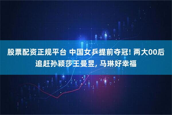股票配资正规平台 中国女乒提前夺冠! 两大00后追赶孙颖莎王曼昱, 马琳好幸福