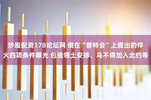 炒股配资178论坛网 俄在“普特会”上提出的停火四项条件曝光 包括领土安排、乌不得加入北约等