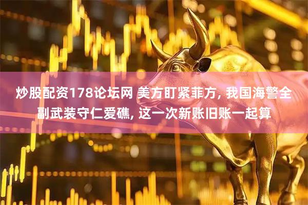 炒股配资178论坛网 美方盯紧菲方, 我国海警全副武装守仁爱礁, 这一次新账旧账一起算