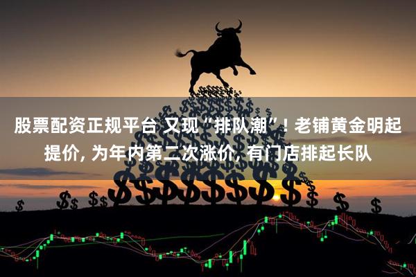 股票配资正规平台 又现“排队潮”! 老铺黄金明起提价, 为年内第二次涨价, 有门店排起长队
