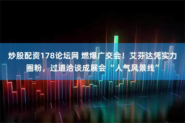 炒股配资178论坛网 燃爆广交会!艾芬达凭实力圈粉,过道洽谈成展会 “人气风景线”