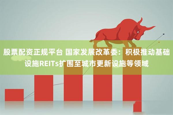 股票配资正规平台 国家发展改革委：积极推动基础设施REITs扩围至城市更新设施等领域