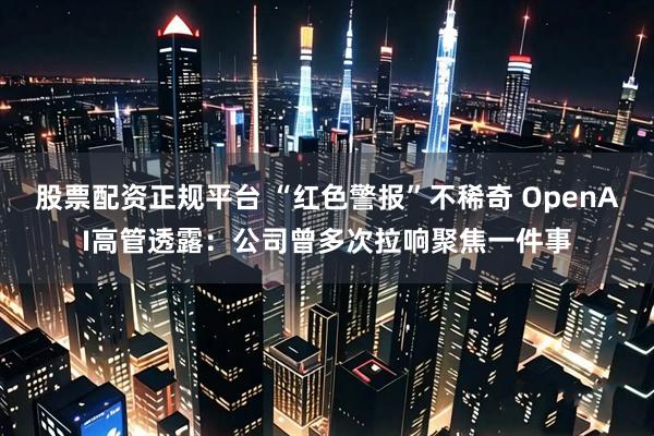 股票配资正规平台 “红色警报”不稀奇 OpenAI高管透露：公司曾多次拉响聚焦一件事
