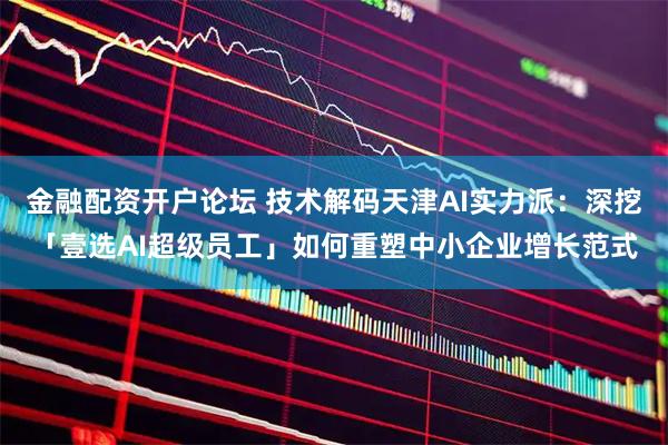 金融配资开户论坛 技术解码天津AI实力派：深挖「壹选AI超级员工」如何重塑中小企业增长范式