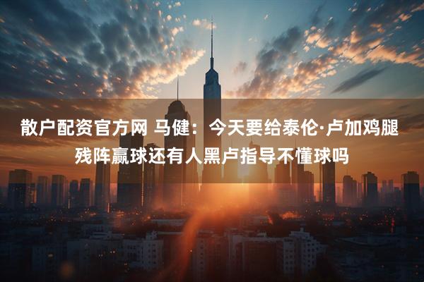 散户配资官方网 马健：今天要给泰伦·卢加鸡腿 残阵赢球还有人黑卢指导不懂球吗