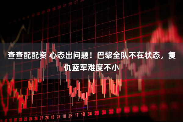 查查配配资 心态出问题！巴黎全队不在状态，复仇蓝军难度不小