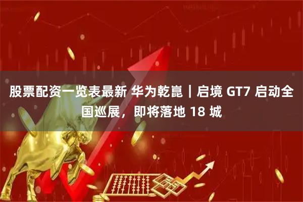 股票配资一览表最新 华为乾崑｜启境 GT7 启动全国巡展，即将落地 18 城