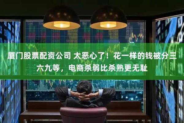 厦门股票配资公司 太恶心了！花一样的钱被分三六九等，电商杀弱比杀熟更无耻