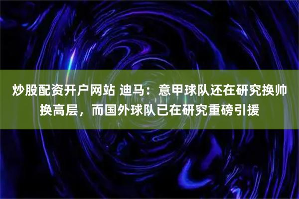 炒股配资开户网站 迪马：意甲球队还在研究换帅换高层，而国外球队已在研究重磅引援