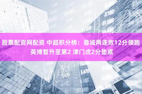 股票配资网配资 中超积分榜：蓉城两连败12分领跑 英博暂升至第2 津门虎2分垫底