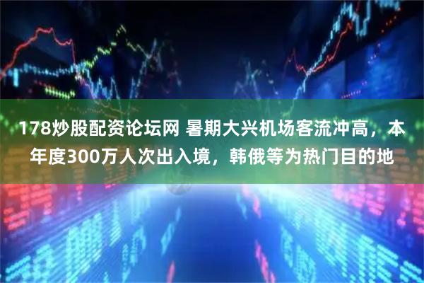 178炒股配资论坛网 暑期大兴机场客流冲高，本年度300万人次出入境，韩俄等为热门目的地