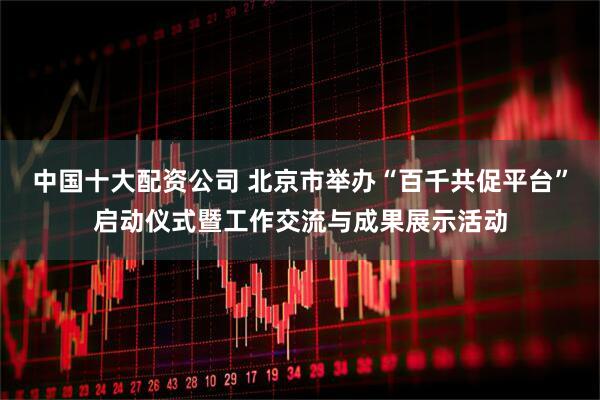 中国十大配资公司 北京市举办“百千共促平台”启动仪式暨工作交流与成果展示活动