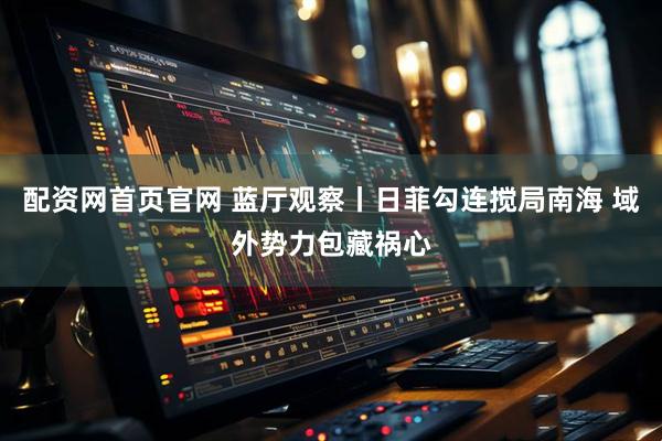 配资网首页官网 蓝厅观察丨日菲勾连搅局南海 域外势力包藏祸心