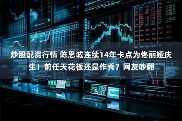 炒股配资行情 陈思诚连续14年卡点为佟丽娅庆生！前任天花板还是作秀？网友吵翻