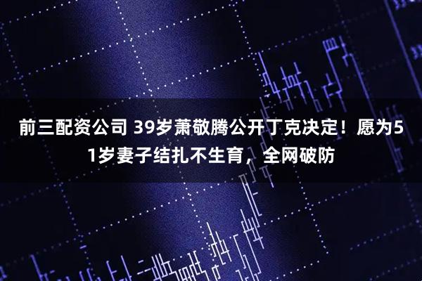 前三配资公司 39岁萧敬腾公开丁克决定！愿为51岁妻子结扎不生育，全网破防