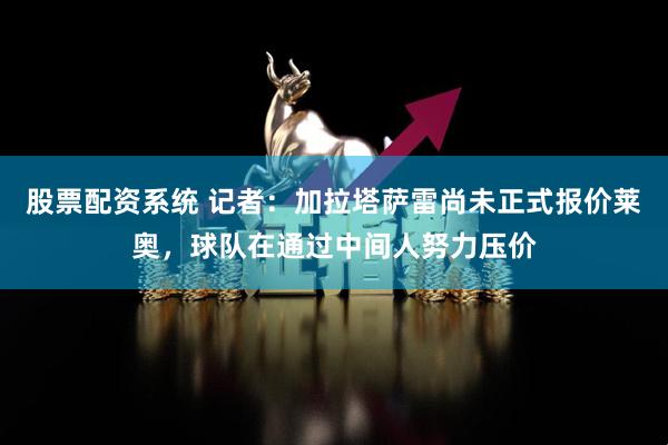 股票配资系统 记者：加拉塔萨雷尚未正式报价莱奥，球队在通过中间人努力压价
