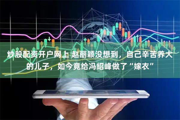 炒股配资开户网上 赵丽颖没想到，自己辛苦养大的儿子，如今竟给冯绍峰做了“嫁衣”