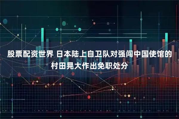 股票配资世界 日本陆上自卫队对强闯中国使馆的村田晃大作出免职处分