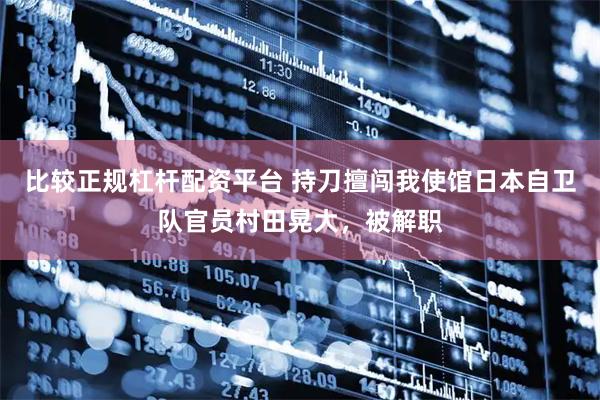 比较正规杠杆配资平台 持刀擅闯我使馆日本自卫队官员村田晃大，被解职